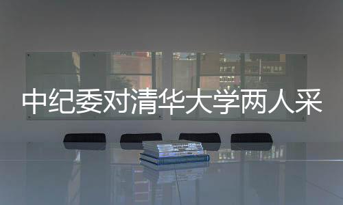 中紀(jì)委對清華大學(xué)兩人采取留置措施，反腐風(fēng)暴再度引發(fā)關(guān)注