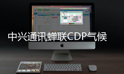中興通訊蟬聯CDP氣候變化最高評級A級，持續(xù)領跑全球