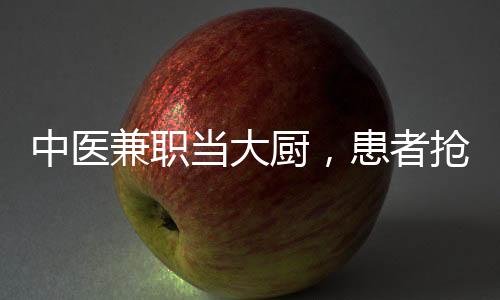 中醫(yī)兼職當大廚，患者搶瘋了？