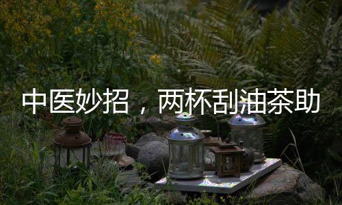 中醫(yī)妙招，兩杯刮油茶助你擺脫節(jié)后肥胖
