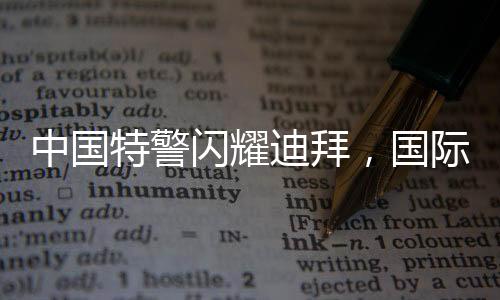 中國特警閃耀迪拜，國際舞臺上的英勇風采