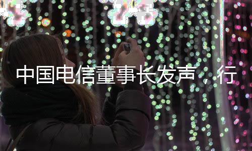 中國電信董事長發(fā)聲，行業(yè)前沿洞察與未來戰(zhàn)略展望