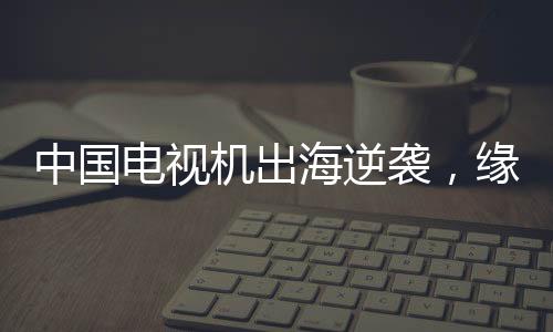 中國(guó)電視機(jī)出海逆襲，緣何圈粉全球？