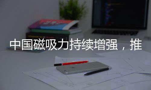 中國磁吸力持續(xù)增強(qiáng)，推動(dòng)全球影響力再上新臺(tái)階