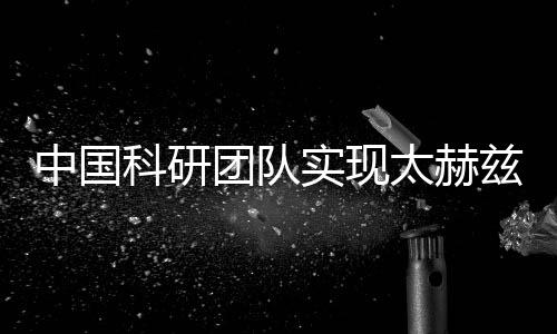 中國科研團隊實現(xiàn)太赫茲關(guān)鍵技術(shù)突破 助力新一代無線通信等發(fā)展
