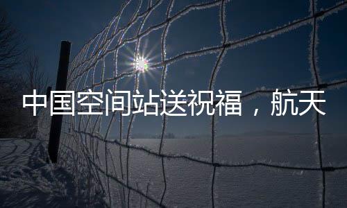 中國空間站送祝福，航天精神的嶄新展現(xiàn)與宇航員太空問候
