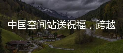 中國(guó)空間站送祝福，跨越星際的祝福傳遞，溫暖億萬心靈