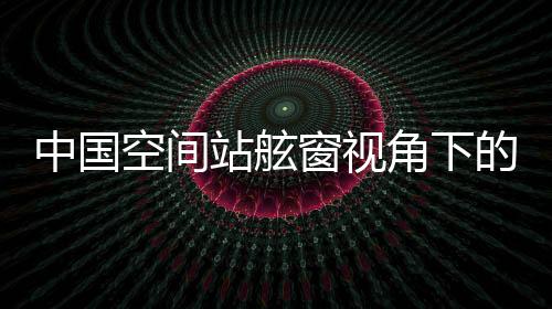 中國空間站舷窗視角下的壯麗山河，俯瞰地球之美