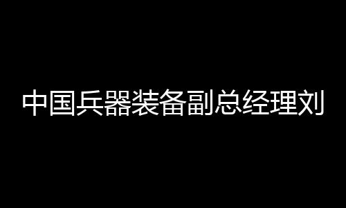 中國兵器裝備副總經(jīng)理劉衛(wèi)東接受紀(jì)律審查
