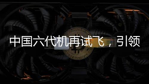 中國六代機(jī)再試飛，引領(lǐng)航空新紀(jì)元的一大力作