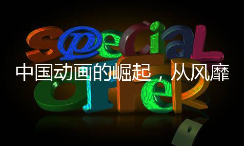 中國動畫的崛起，從風靡到震撼，產業(yè)力量加速爆發(fā)