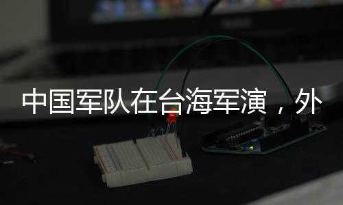 中國軍隊在臺海軍演，外交部回應