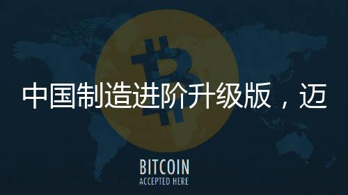 中國制造進(jìn)階升級版，邁向全球制造業(yè)強(qiáng)國的新征程