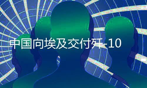 中國向埃及交付殲-10戰(zhàn)斗機(jī)，影響深遠(yuǎn)