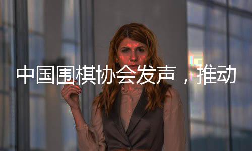 中國圍棋協(xié)會發(fā)聲，推動圍棋事業(yè)繁榮發(fā)展