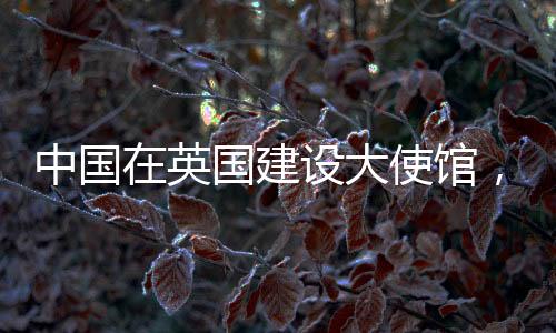 中國(guó)在英國(guó)建設(shè)大使館，美國(guó)反應(yīng)引發(fā)多方關(guān)注