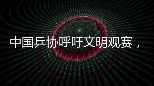 中國乒協(xié)呼吁文明觀賽，共創(chuàng)和諧賽場氛圍