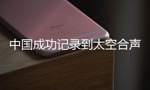 中國成功記錄到太空合聲，開啟宇宙音樂新紀(jì)元