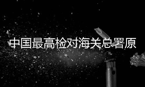 中國最高檢對海關(guān)總署原副署長孫玉寧決定逮捕