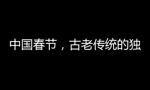 中國(guó)春節(jié)，古老傳統(tǒng)的獨(dú)特魅力成功申遺的世界級(jí)慶典