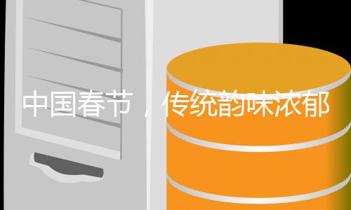 中國春節(jié)，傳統(tǒng)韻味濃郁的千年盛宴，百年風華鑄就的世界遺產傳奇