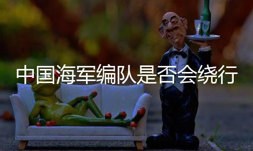 中國海軍編隊是否會繞行澳大利亞一周，一次軍事演練還是外交交流？
