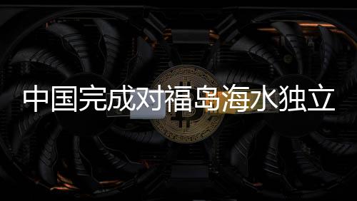 中國(guó)完成對(duì)福島海水獨(dú)立取樣檢測(cè)，揭示福島核污染現(xiàn)狀與挑戰(zhàn)