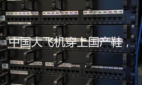中國大飛機穿上國產鞋，一段標志自主創(chuàng)新的歷史性跨越