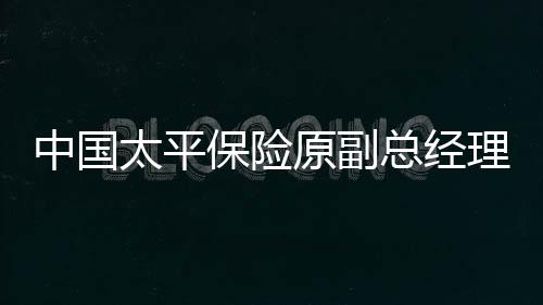 中國太平保險原副總經理肖星獲無期，深度解讀事件始末