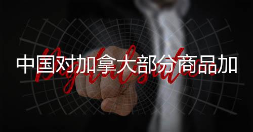 中國對加拿大部分商品加征高額關(guān)稅，背景、影響與后續(xù)展望