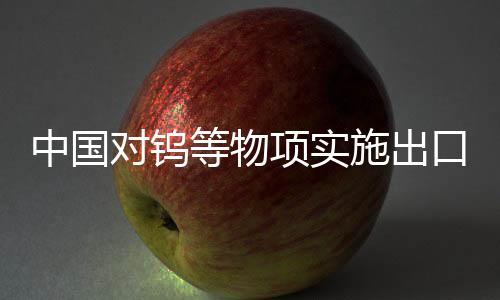 中國(guó)對(duì)鎢等物項(xiàng)實(shí)施出口管制