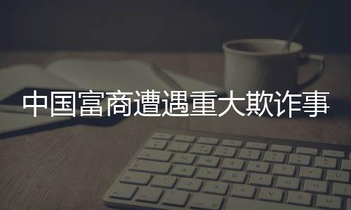 中國(guó)富商遭遇重大欺詐事件，員工侵吞巨額四億資產(chǎn)