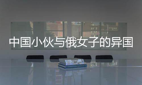 中國小伙與俄女子的異國情緣，僅相識七個月便攜手步入婚姻殿堂