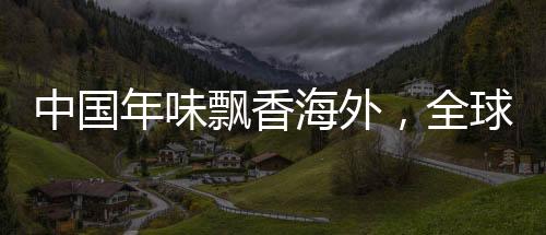 中國年味飄香海外，全球慶?；顒右I(lǐng)共融新紀(jì)元