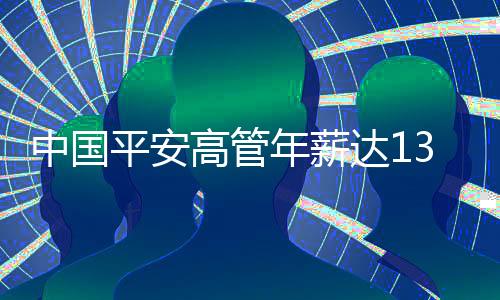 中國平安高管年薪達1342萬，薪酬結(jié)構(gòu)、業(yè)績及行業(yè)洞察