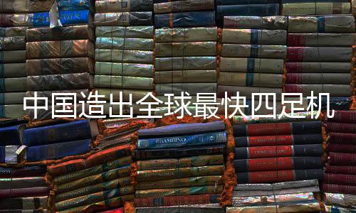 中國(guó)造出全球最快四足機(jī)器人，刷新科技新紀(jì)元的一二三四步重磅解讀