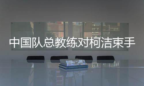 中國隊總教練對柯潔束手無策的背后原因
