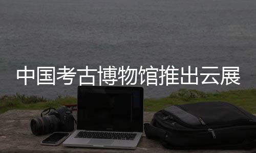 中國(guó)考古博物館推出云展覽 八千年龍文化精品文物永久展示