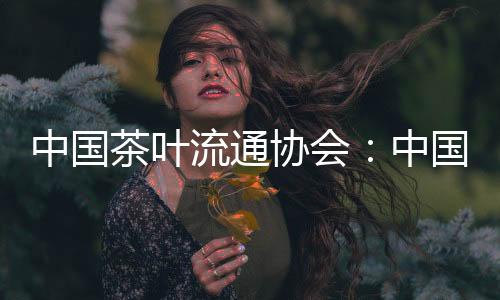 中國(guó)茶葉流通協(xié)會(huì)：中國(guó)茶全產(chǎn)業(yè)鏈規(guī)模達(dá)到1.1萬(wàn)億元