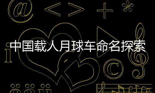 中國載人月球車命名探索——開啟新的太空探索篇章