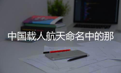 中國載人航天命名中的那些宇宙級中式浪漫