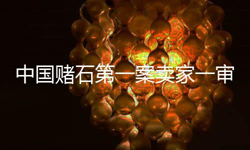 中國賭石第一案賣家一審獲刑15年