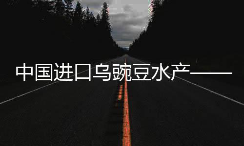 中國進口烏豌豆水產(chǎn)——嶄新趨勢與發(fā)展概況（一二三四五六七八九十）