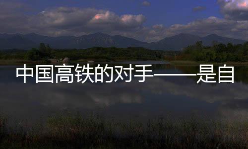 中國高鐵的對手——是自身的無限進(jìn)步與挑戰(zhàn)