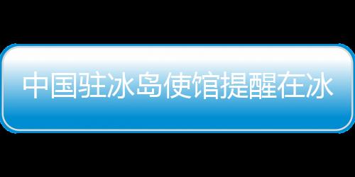 中國駐冰島使館提醒在冰中國公民及游客注意防范火山噴發(fā)危險(xiǎn)