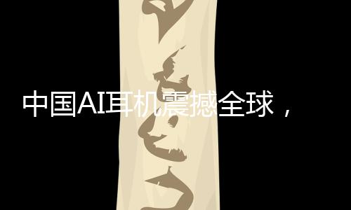 中國AI耳機震撼全球，9塊9的瘋狂收割之旅