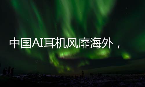 中國AI耳機風靡海外，九塊九的驚喜收割老外