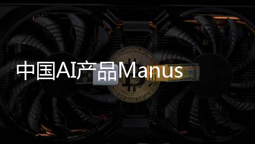 中國AI產(chǎn)品Manus一夜爆火，背后的故事與推動力