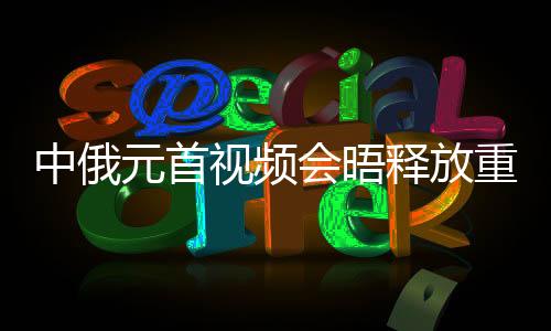 中俄元首視頻會(huì)晤釋放重要信號(hào)，深化合作，共謀發(fā)展