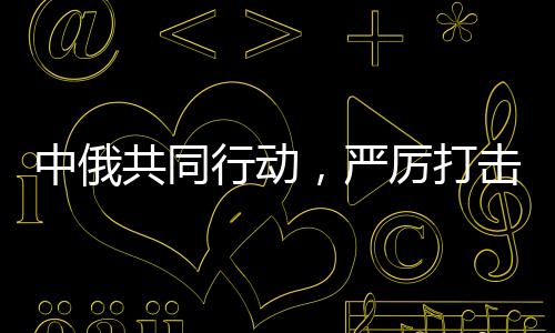 中俄共同行動，嚴(yán)厲打擊在華假冒俄羅斯商品，維護(hù)市場公平正義